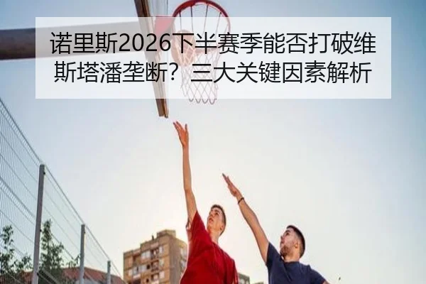 诺里斯2026下半赛季能否打破维斯塔潘垄断？三大关键因素解析